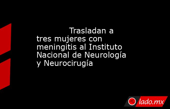             Trasladan a tres mujeres con meningitis al Instituto Nacional de Neurología y Neurocirugía            . Noticias en tiempo real
