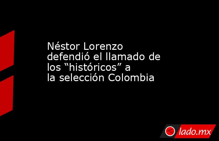 Néstor Lorenzo defendió el llamado de los “históricos” a la selección Colombia . Noticias en tiempo real