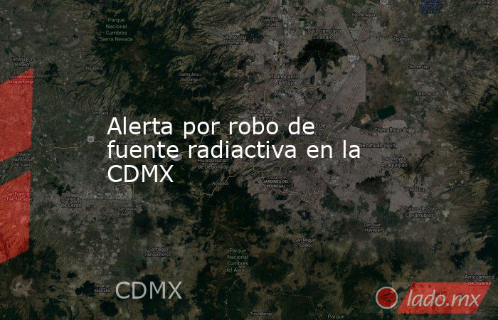 Alerta por robo de fuente radiactiva en la CDMX. Noticias en tiempo real