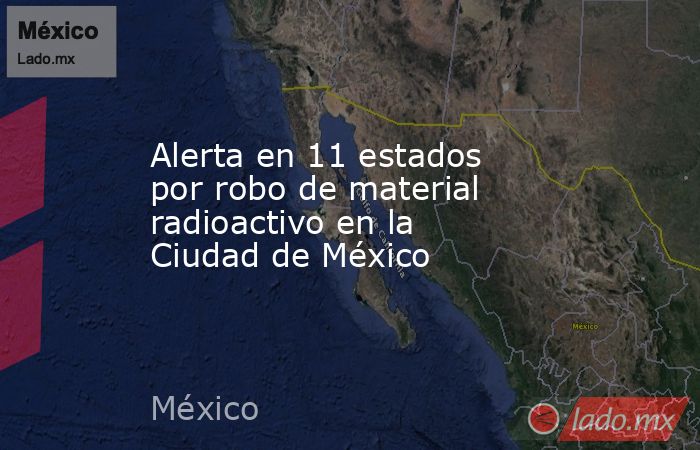 Alerta en 11 estados por robo de material radioactivo en la Ciudad de México. Noticias en tiempo real