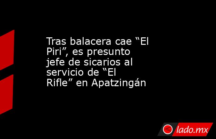 Tras balacera cae “El Piri”, es presunto jefe de sicarios al servicio de “El Rifle” en Apatzingán. Noticias en tiempo real