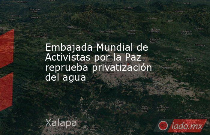 Embajada Mundial de Activistas por la Paz reprueba privatización del agua. Noticias en tiempo real