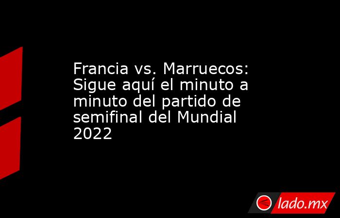 Francia vs. Marruecos: Sigue aquí el minuto a minuto del partido de semifinal del Mundial 2022 . Noticias en tiempo real