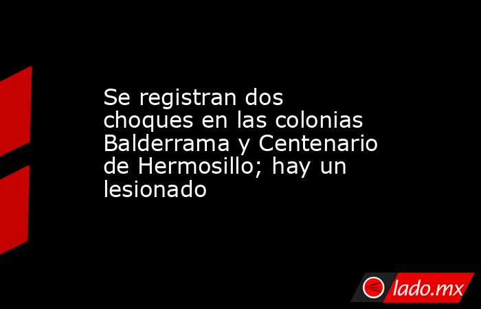 Se registran dos choques en las colonias Balderrama y Centenario de Hermosillo; hay un lesionado. Noticias en tiempo real