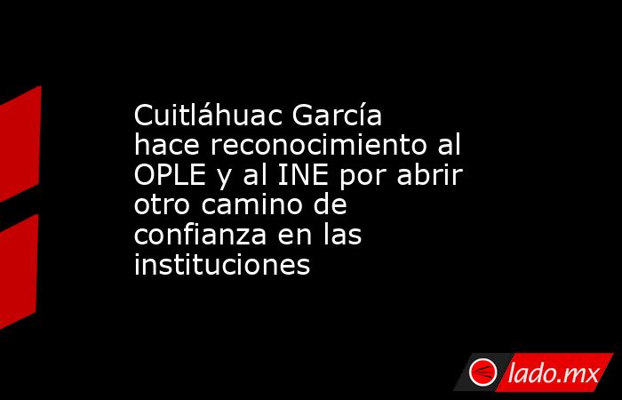 Cuitláhuac García hace reconocimiento al OPLE y al INE por abrir otro camino de confianza en las instituciones. Noticias en tiempo real