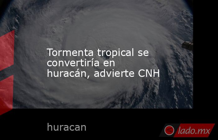 Tormenta tropical se convertiría en huracán, advierte CNH. Noticias en tiempo real