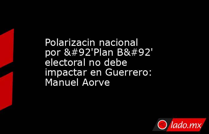 Polarizacin nacional por \'Plan B\' electoral no debe impactar en Guerrero: Manuel Aorve. Noticias en tiempo real