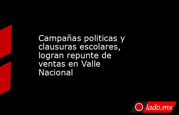 Campañas politicas y clausuras escolares, logran repunte de ventas en Valle Nacional. Noticias en tiempo real