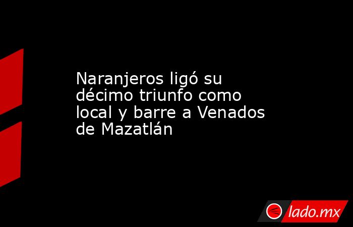 Naranjeros ligó su décimo triunfo como local y barre a Venados de Mazatlán. Noticias en tiempo real