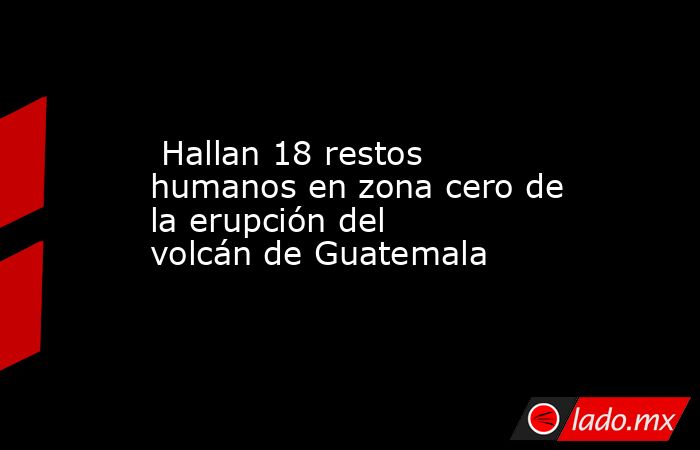  Hallan 18 restos humanos en zona cero de la erupción del volcán de Guatemala. Noticias en tiempo real