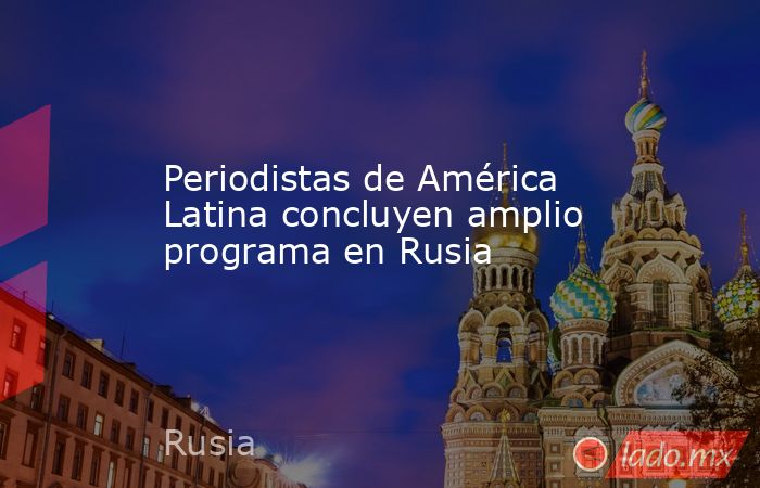 Periodistas de América Latina concluyen amplio programa en Rusia - Lado.mx