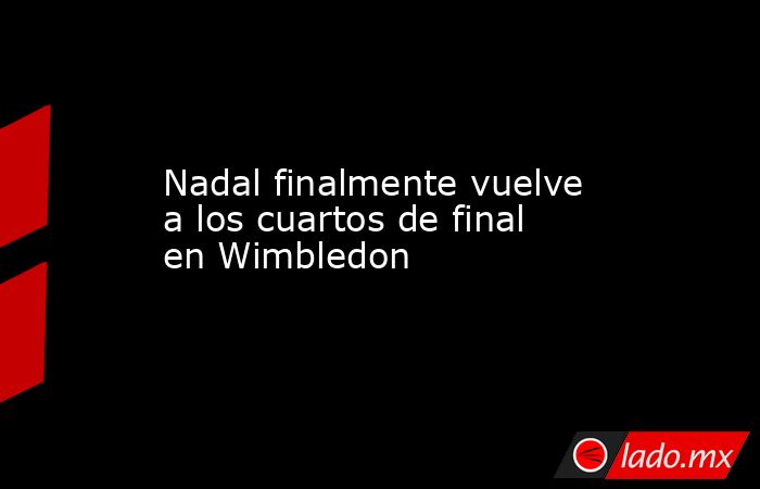 Nadal finalmente vuelve a los cuartos de final en Wimbledon. Noticias en tiempo real