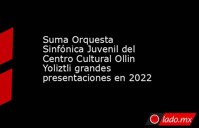 Suma Orquesta Sinfónica Juvenil del Centro Cultural Ollin Yoliztli grandes presentaciones en 2022. Noticias en tiempo real