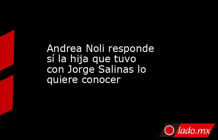 Andrea Noli responde sí la hija que tuvo con Jorge Salinas lo quiere conocer. Noticias en tiempo real