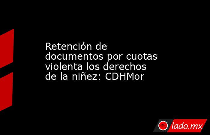 Retención de documentos por cuotas violenta los derechos de la niñez: CDHMor. Noticias en tiempo real