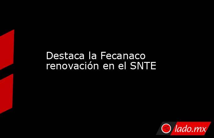 Destaca la Fecanaco renovación en el SNTE. Noticias en tiempo real