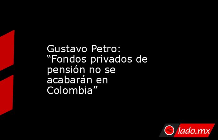 Gustavo Petro: “Fondos privados de pensión no se acabarán en Colombia”. Noticias en tiempo real