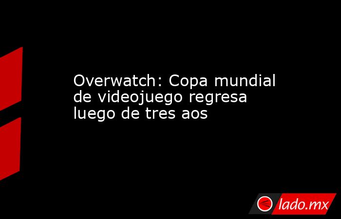 Overwatch: Copa mundial de videojuego regresa luego de tres aos. Noticias en tiempo real