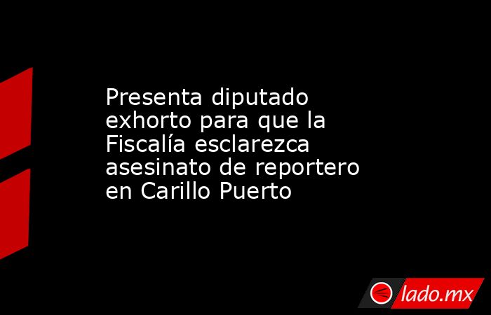 Presenta diputado exhorto para que la Fiscalía esclarezca asesinato de reportero en Carillo Puerto. Noticias en tiempo real