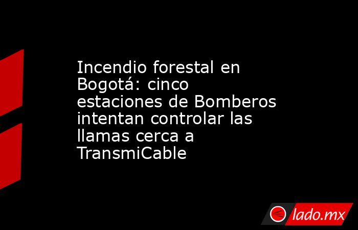 Incendio forestal en Bogotá: cinco estaciones de Bomberos intentan controlar las llamas cerca a TransmiCable. Noticias en tiempo real