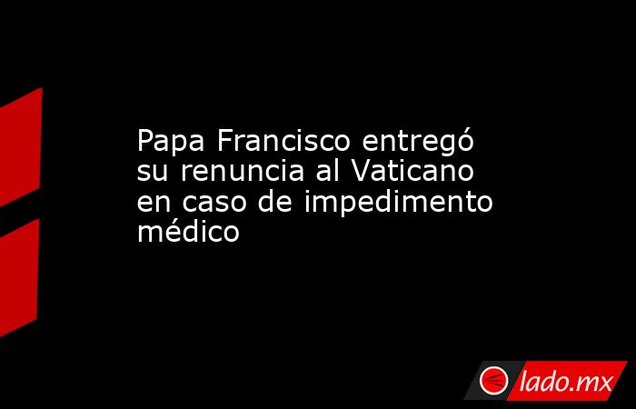 Papa Francisco entregó su renuncia al Vaticano en caso de impedimento médico. Noticias en tiempo real