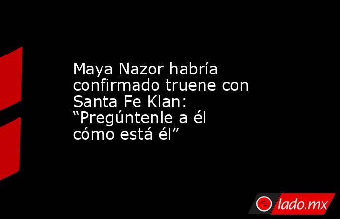 Maya Nazor habría confirmado truene con Santa Fe Klan: “Pregúntenle a él cómo está él”. Noticias en tiempo real