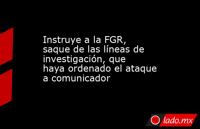 Instruye a la FGR, saque de las líneas de investigación, que haya ordenado el ataque a comunicador. Noticias en tiempo real