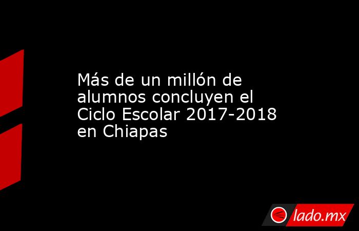 Más de un millón de alumnos concluyen el Ciclo Escolar 2017-2018 en Chiapas. Noticias en tiempo real