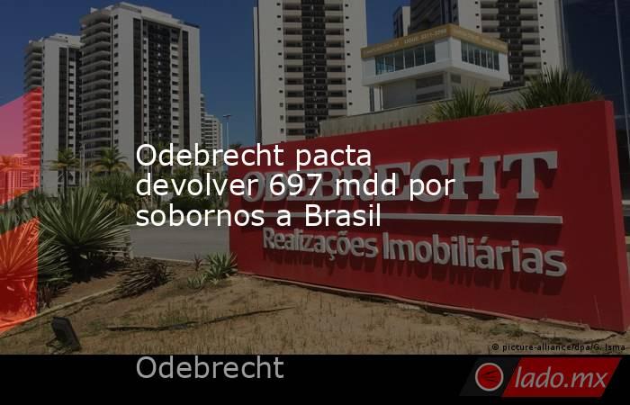 Odebrecht pacta devolver 697 mdd por sobornos a Brasil. Noticias en tiempo real