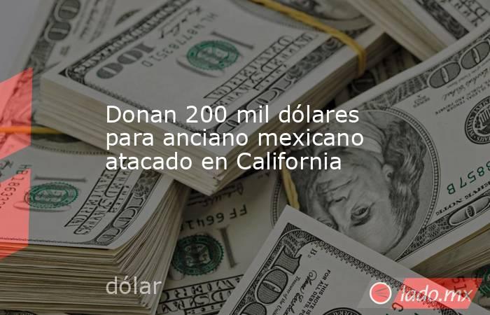Donan 200 mil dólares para anciano mexicano atacado en California. Noticias en tiempo real