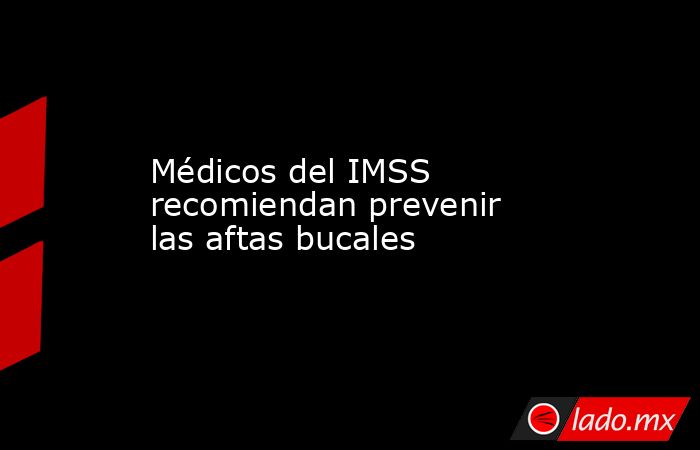 Médicos del IMSS recomiendan prevenir las aftas bucales. Noticias en tiempo real