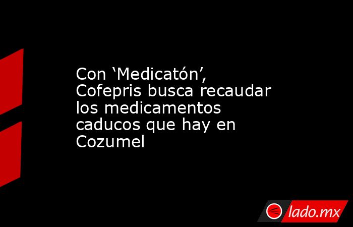 Con ‘Medicatón’, Cofepris busca recaudar los medicamentos caducos que hay en Cozumel. Noticias en tiempo real