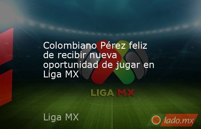 Colombiano Pérez feliz de recibir nueva oportunidad de jugar en Liga MX . Noticias en tiempo real