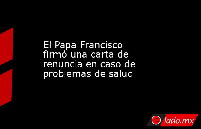 El Papa Francisco firmó una carta de renuncia en caso de problemas de salud. Noticias en tiempo real