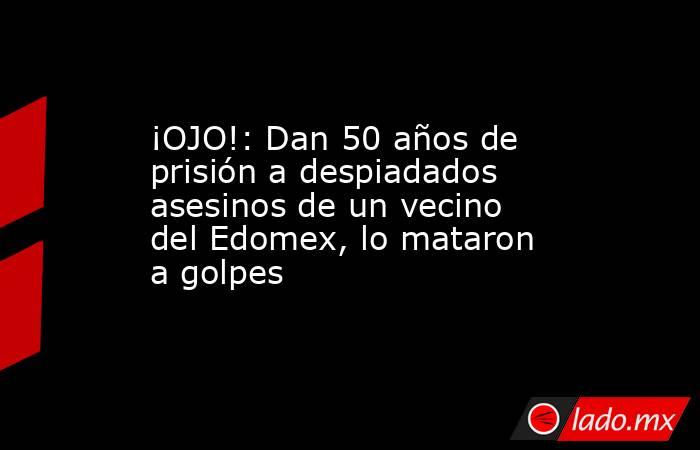 ¡OJO!: Dan 50 años de prisión a despiadados asesinos de un vecino del Edomex, lo mataron a golpes. Noticias en tiempo real