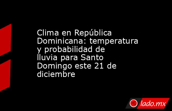 Clima en República Dominicana: temperatura y probabilidad de lluvia para Santo Domingo este 21 de diciembre. Noticias en tiempo real