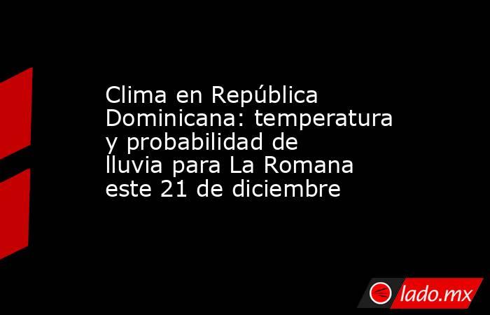 Clima en República Dominicana: temperatura y probabilidad de lluvia para La Romana este 21 de diciembre. Noticias en tiempo real
