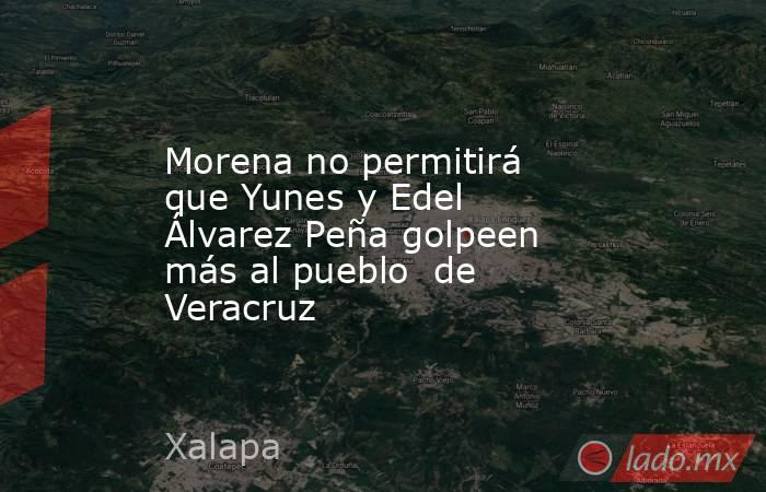 Morena no permitirá que Yunes y Edel Álvarez Peña golpeen más al pueblo  de Veracruz. Noticias en tiempo real