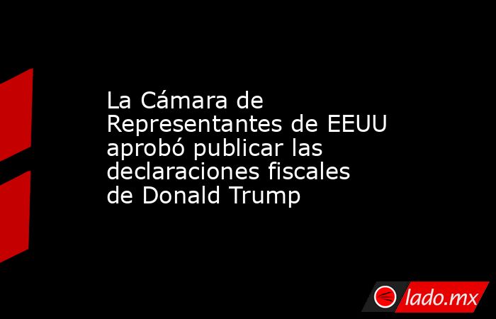 La Cámara de Representantes de EEUU aprobó publicar las declaraciones fiscales de Donald Trump. Noticias en tiempo real