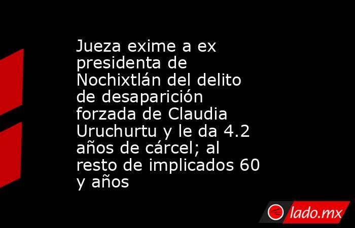 Jueza exime a ex presidenta de Nochixtlán del delito de desaparición forzada de Claudia Uruchurtu y le da 4.2 años de cárcel; al resto de implicados 60 y años. Noticias en tiempo real