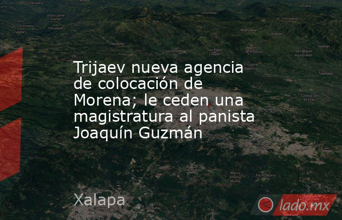 Trijaev nueva agencia de colocación de Morena; le ceden una magistratura al panista Joaquín Guzmán. Noticias en tiempo real