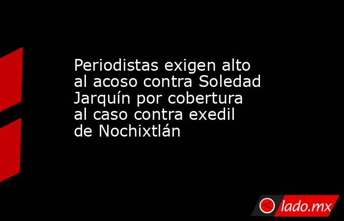 Periodistas exigen alto al acoso contra Soledad Jarquín por cobertura al caso contra exedil de Nochixtlán. Noticias en tiempo real