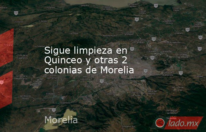 Sigue limpieza en Quinceo y otras 2 colonias de Morelia. Noticias en tiempo real