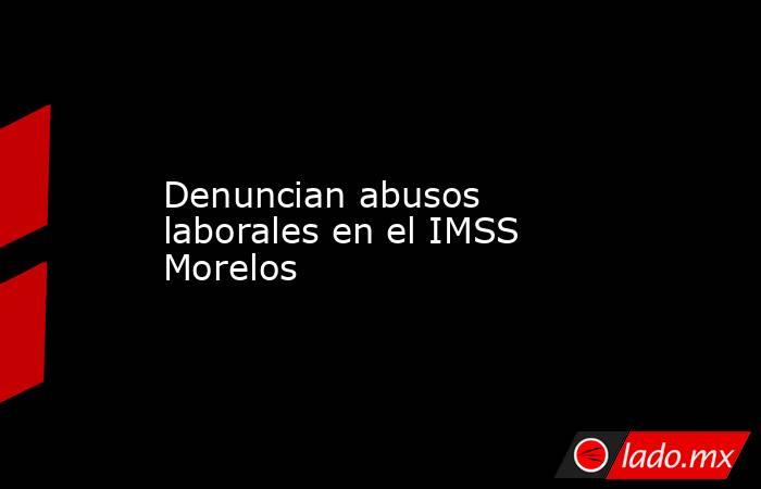 Denuncian abusos laborales en el IMSS Morelos. Noticias en tiempo real