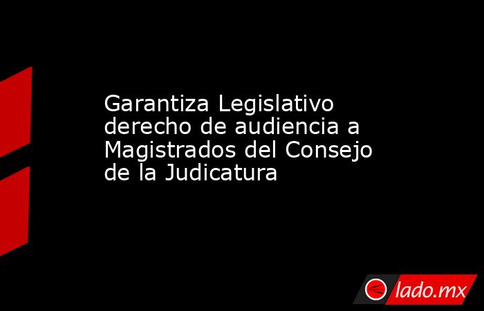 Garantiza Legislativo derecho de audiencia a Magistrados del Consejo de la Judicatura. Noticias en tiempo real