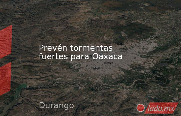 Prevén tormentas fuertes para Oaxaca. Noticias en tiempo real