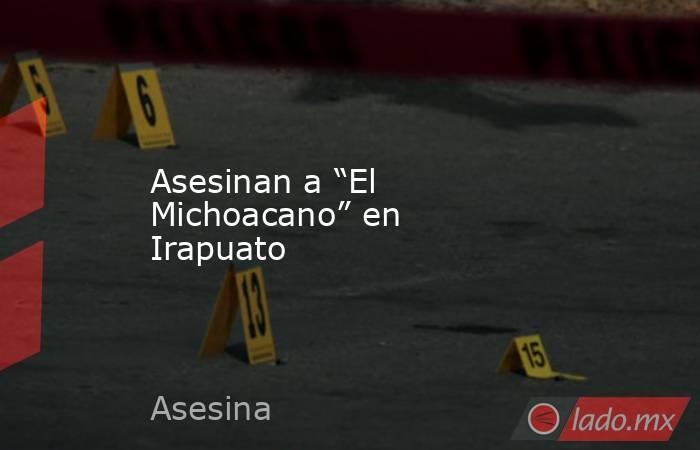 Asesinan a “El Michoacano” en Irapuato. Noticias en tiempo real