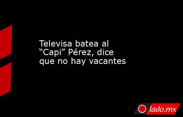 Televisa batea al “Capi” Pérez, dice que no hay vacantes. Noticias en tiempo real