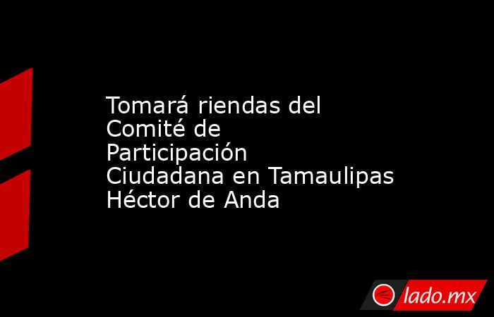 Tomará riendas del Comité de Participación Ciudadana en Tamaulipas Héctor de Anda. Noticias en tiempo real