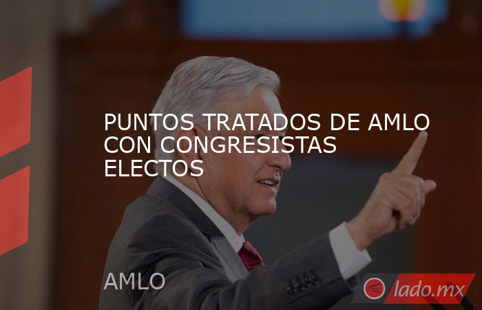 PUNTOS TRATADOS DE AMLO CON CONGRESISTAS ELECTOS. Noticias en tiempo real
